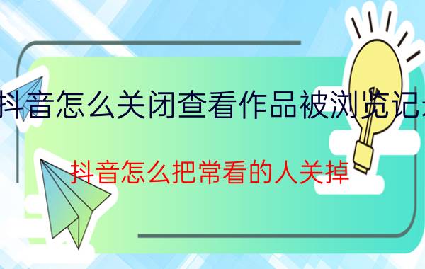 抖音怎么关闭查看作品被浏览记录 抖音怎么把常看的人关掉？